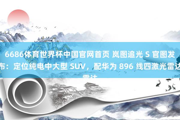 6686体育世界杯中国官网首页 岚图追光 S 官图发布:定位纯电中大型 SUV,配华为 896 线四激光雷达
