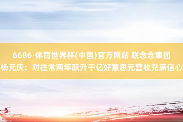 6686·体育世界杯(中国)官方网站 联念念集团杨元庆:对往常两年跃升千亿好意思元营收充满信心