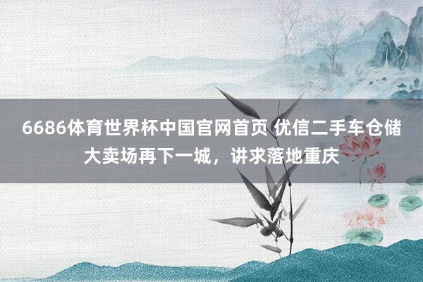 6686体育世界杯中国官网首页 优信二手车仓储大卖场再下一城,讲求落地重庆