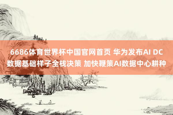 6686体育世界杯中国官网首页 华为发布AI DC数据基础样子全栈决策 加快鞭策AI数据中心耕种