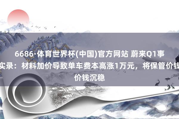 6686·体育世界杯(中国)官方网站 蔚来Q1事迹会实录:材料加价导致单车费本高涨1万元,将保管价钱沉稳