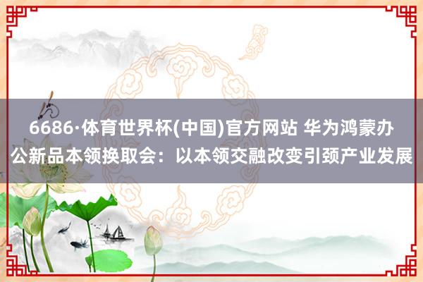 6686·体育世界杯(中国)官方网站 华为鸿蒙办公新品本领换取会:以本领交融改变引颈产业发展