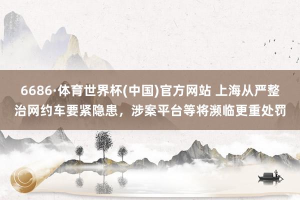 6686·体育世界杯(中国)官方网站 上海从严整治网约车要紧隐患,涉案平台等将濒临更重处罚