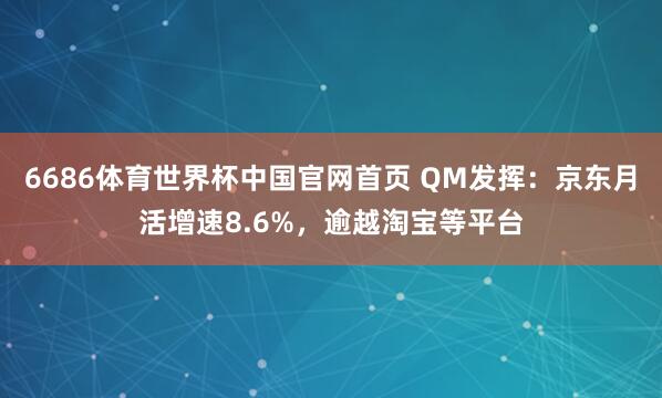 6686体育世界杯中国官网首页 QM发挥:京东月活增速8.6%,逾越淘宝等平台