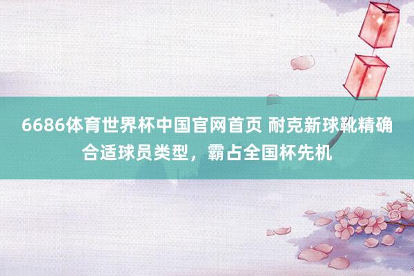 6686体育世界杯中国官网首页 耐克新球靴精确合适球员类型,霸占全国杯先机