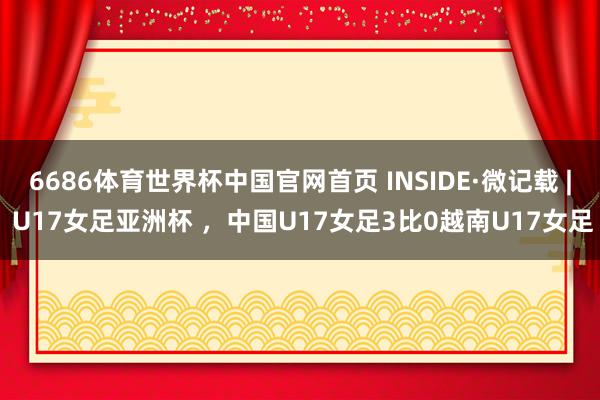 6686体育世界杯中国官网首页 INSIDE·微记载 | U17女足亚洲杯 ,中国U17女足3比0越南U17女足