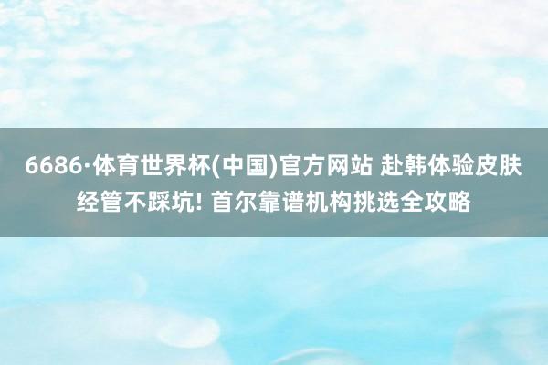 6686·体育世界杯(中国)官方网站 赴韩体验皮肤经管不踩坑! 首尔靠谱机构挑选全攻略