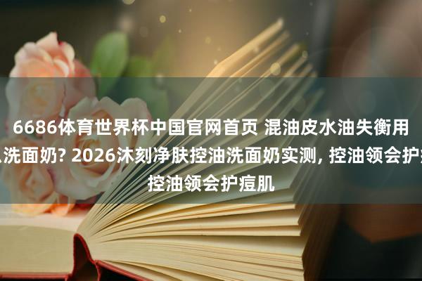 6686体育世界杯中国官网首页 混油皮水油失衡用什么洗面奶? 2026沐刻净肤控油洗面奶实测, 控油领会护痘肌