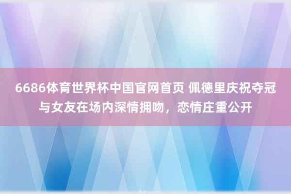6686体育世界杯中国官网首页 佩德里庆祝夺冠与女友在场内深情拥吻,恋情庄重公开