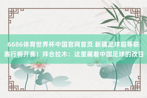 6686体育世界杯中国官网首页 新疆足球超等联赛行将开赛!拜合拉木:这里藏着中国足球的改日