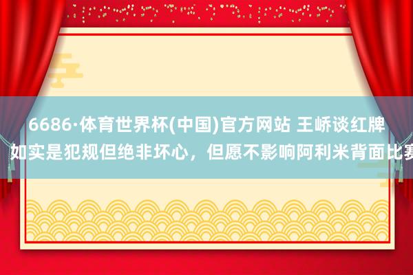 6686·体育世界杯(中国)官方网站 王峤谈红牌:如实是犯规但绝非坏心,但愿不影响阿利米背面比赛