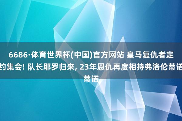 6686·体育世界杯(中国)官方网站 皇马复仇者定约集会! 队长耶罗归来, 23年恩仇再度相持弗洛伦蒂诺
