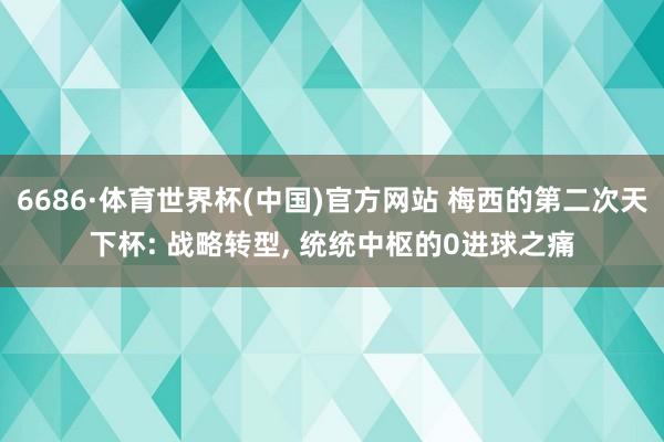 6686·体育世界杯(中国)官方网站 梅西的第二次天下杯: 战略转型, 统统中枢的0进球之痛