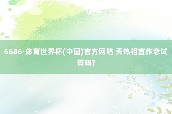 6686·体育世界杯(中国)官方网站 天热相宜作念试管吗?