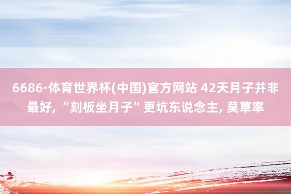 6686·体育世界杯(中国)官方网站 42天月子并非最好, “刻板坐月子”更坑东说念主, 莫草率