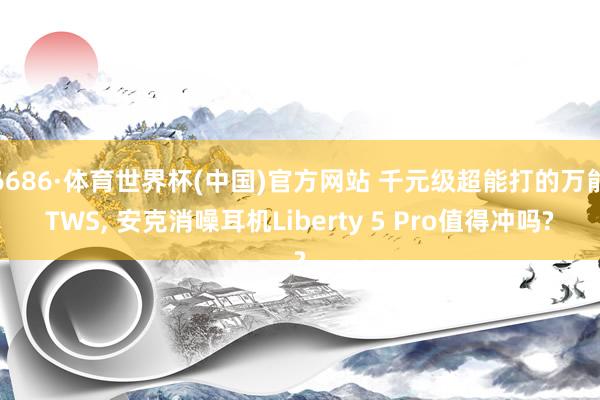 6686·体育世界杯(中国)官方网站 千元级超能打的万能TWS， 安克消噪耳机Liberty 5 Pro值得冲吗?