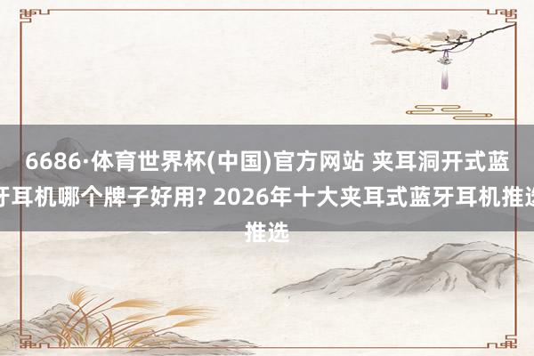 6686·体育世界杯(中国)官方网站 夹耳洞开式蓝牙耳机哪个牌子好用? 2026年十大夹耳式蓝牙耳机推选