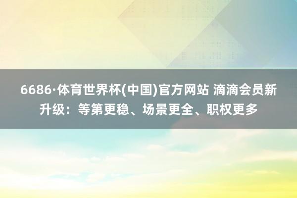 6686·体育世界杯(中国)官方网站 滴滴会员新升级:等第更稳、场景更全、职权更多