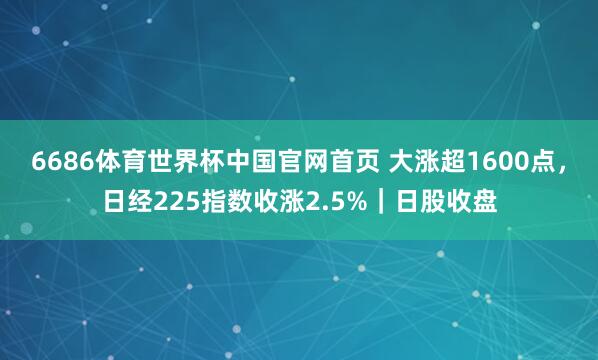 6686体育世界杯中国官网首页 大涨超1600点，日经225指数收涨2.5%｜日股收盘