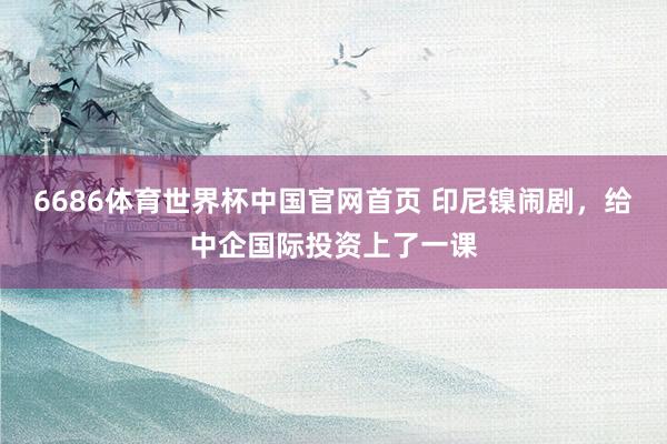 6686体育世界杯中国官网首页 印尼镍闹剧,给中企国际投资上了一课