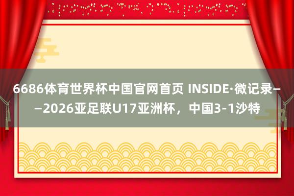 6686体育世界杯中国官网首页 INSIDE·微记录——2026亚足联U17亚洲杯,中国3-1沙特