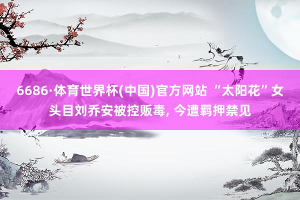 6686·体育世界杯(中国)官方网站 “太阳花”女头目刘乔安被控贩毒, 今遭羁押禁见