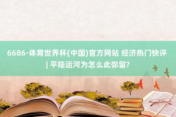 6686·体育世界杯(中国)官方网站 经济热门快评 | 平陆运河为怎么此弥留?