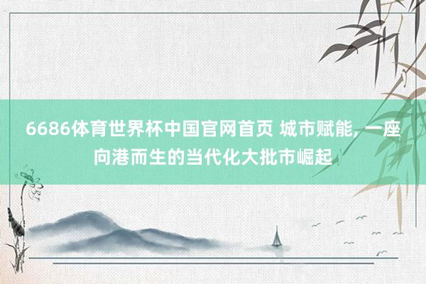 6686体育世界杯中国官网首页 城市赋能， 一座向港而生的当代化大批市崛起