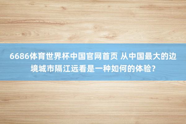 6686体育世界杯中国官网首页 从中国最大的边境城市隔江远看是一种如何的体验？