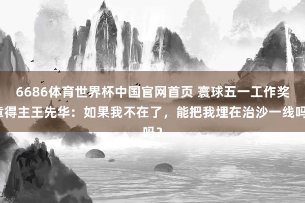 6686体育世界杯中国官网首页 寰球五一工作奖章得主王先华：如果我不在了，能把我埋在治沙一线吗？