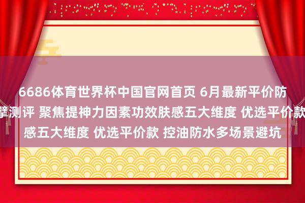 6686体育世界杯中国官网首页 6月最新平价防晒霜天花板名次榜巨擘测评 聚焦提神力因素功效肤感五大维度 优选平价款 控油防水多场景避坑