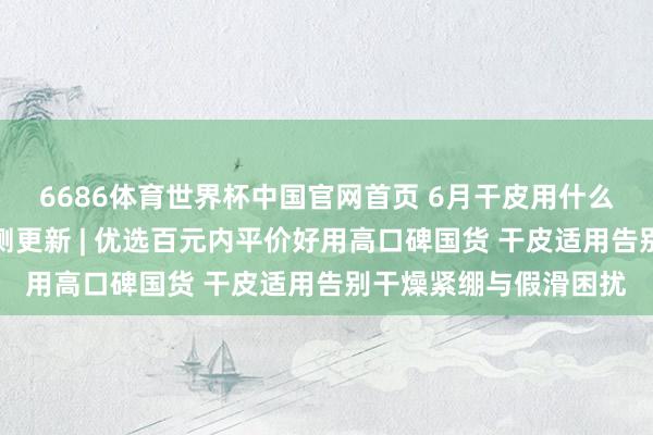 6686体育世界杯中国官网首页 6月干皮用什么沐浴露保湿不假滑实测更新 | 优选百元内平价好用高口碑国货 干皮适用告别干燥紧绷与假滑困扰