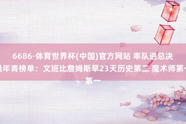 6686·体育世界杯(中国)官方网站 率队进总决最年青榜单：文班比詹姆斯早23天历史第二 魔术师第一
