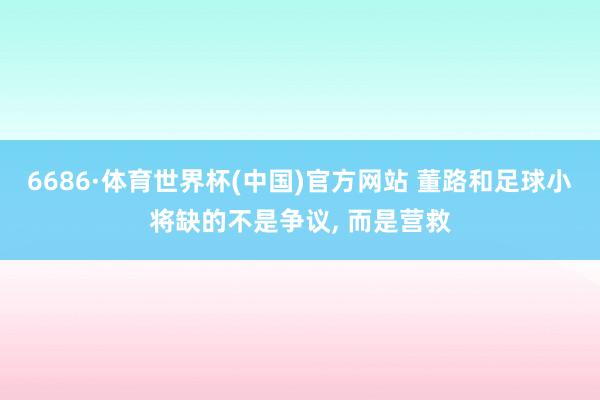 6686·体育世界杯(中国)官方网站 董路和足球小将缺的不是争议， 而是营救
