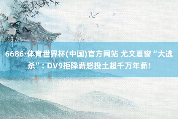 6686·体育世界杯(中国)官方网站 尤文夏窗“大逃杀”: DV9拒降薪怒投土超千万年薪!