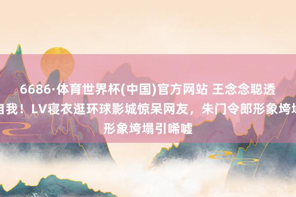6686·体育世界杯(中国)官方网站 王念念聪透彻放飞自我！LV寝衣逛环球影城惊呆网友，朱门令郎形象垮塌引唏嘘
