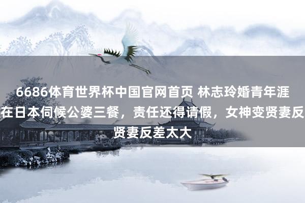 6686体育世界杯中国官网首页 林志玲婚青年涯曝光!在日本伺候公婆三餐,责任还得请假,女神变贤妻反差太大