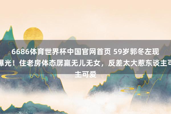 6686体育世界杯中国官网首页 59岁郭冬左现状曝光!住老房体态孱羸无儿无女,反差太大惹东谈主可爱