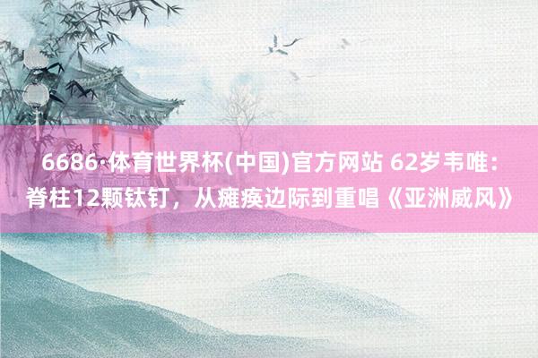 6686·体育世界杯(中国)官方网站 62岁韦唯:脊柱12颗钛钉,从瘫痪边际到重唱《亚洲威风》