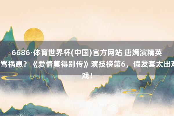 6686·体育世界杯(中国)官方网站 唐嫣演精英被骂祸患?《爱情莫得别传》演技榜第6,假发套太出戏!