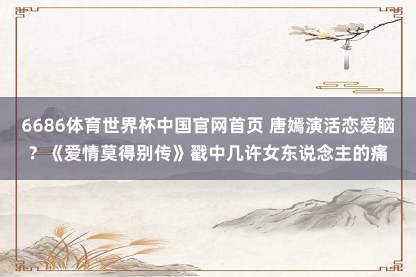 6686体育世界杯中国官网首页 唐嫣演活恋爱脑?《爱情莫得别传》戳中几许女东说念主的痛