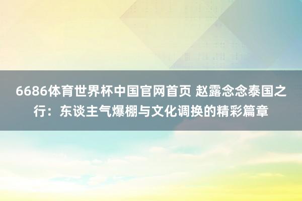 6686体育世界杯中国官网首页 赵露念念泰国之行：东谈主气爆棚与文化调换的精彩篇章