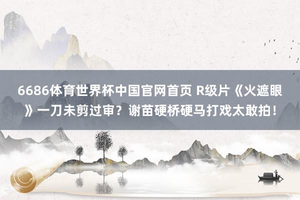 6686体育世界杯中国官网首页 R级片《火遮眼》一刀未剪过审?谢苗硬桥硬马打戏太敢拍!
