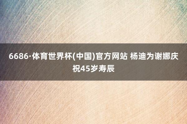 6686·体育世界杯(中国)官方网站 杨迪为谢娜庆祝45岁寿辰
