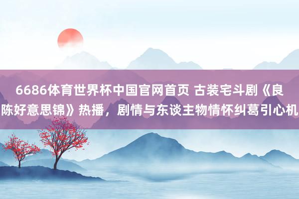 6686体育世界杯中国官网首页 古装宅斗剧《良陈好意思锦》热播,剧情与东谈主物情怀纠葛引心机
