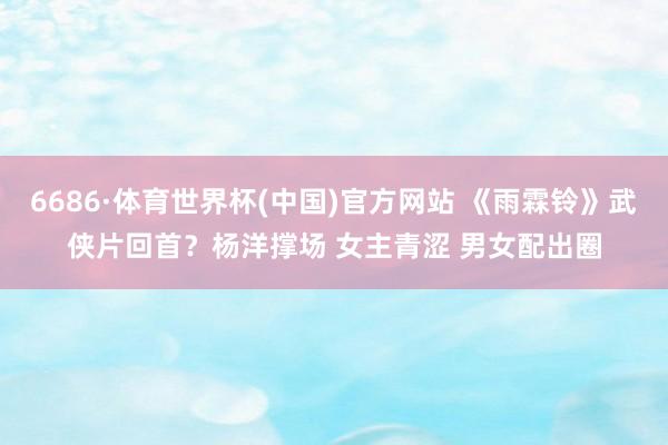 6686·体育世界杯(中国)官方网站 《雨霖铃》武侠片回首?杨洋撑场 女主青涩 男女配出圈