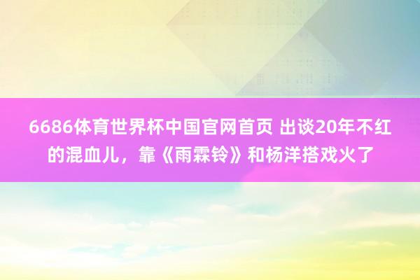 6686体育世界杯中国官网首页 出谈20年不红的混血儿,靠《雨霖铃》和杨洋搭戏火了