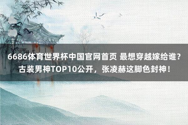 6686体育世界杯中国官网首页 最想穿越嫁给谁?古装男神TOP10公开,张凌赫这脚色封神!