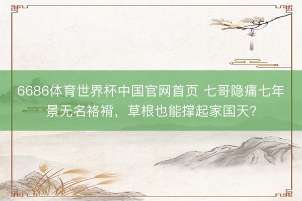 6686体育世界杯中国官网首页 七哥隐痛七年景无名袼褙,草根也能撑起家国天?