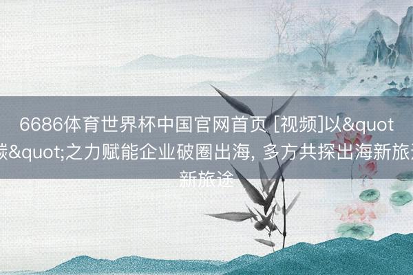 6686体育世界杯中国官网首页 [视频]以"碳"之力赋能企业破圈出海， 多方共探出海新旅途